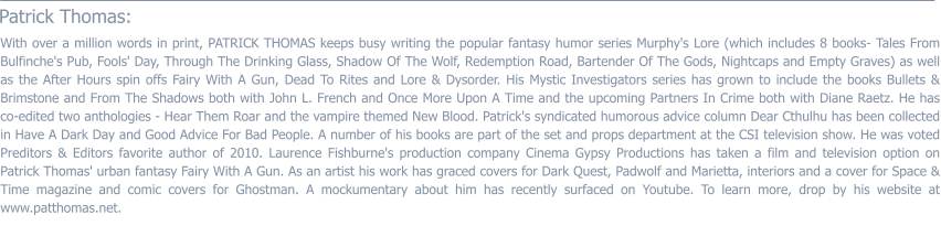 Patrick Thomas:  With over a million words in print, PATRICK THOMAS keeps busy writing the popular fantasy humor series Murphy's Lore (which includes 8 books- Tales From Bulfinche's Pub, Fools' Day, Through The Drinking Glass, Shadow Of The Wolf, Redemption Road, Bartender Of The Gods, Nightcaps and Empty Graves) as well as the After Hours spin offs Fairy With A Gun, Dead To Rites and Lore & Dysorder. His Mystic Investigators series has grown to include the books Bullets & Brimstone and From The Shadows both with John L. French and Once More Upon A Time and the upcoming Partners In Crime both with Diane Raetz. He has co-edited two anthologies - Hear Them Roar and the vampire themed New Blood. Patrick's syndicated humorous advice column Dear Cthulhu has been collected in Have A Dark Day and Good Advice For Bad People. A number of his books are part of the set and props department at the CSI television show. He was voted Preditors & Editors favorite author of 2010. Laurence Fishburne's production company Cinema Gypsy Productions has taken a film and television option on Patrick Thomas' urban fantasy Fairy With A Gun. As an artist his work has graced covers for Dark Quest, Padwolf and Marietta, interiors and a cover for Space & Time magazine and comic covers for Ghostman. A mockumentary about him has recently surfaced on Youtube. To learn more, drop by his website at www.patthomas.net.