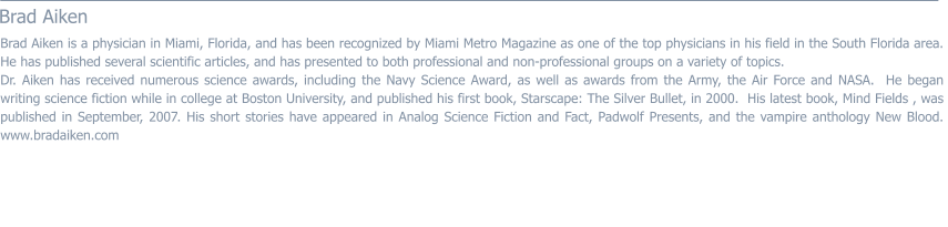 Brad Aiken  Brad Aiken is a physician in Miami, Florida, and has been recognized by Miami Metro Magazine as one of the top physicians in his field in the South Florida area.  He has published several scientific articles, and has presented to both professional and non-professional groups on a variety of topics. Dr. Aiken has received numerous science awards, including the Navy Science Award, as well as awards from the Army, the Air Force and NASA.  He began writing science fiction while in college at Boston University, and published his first book, Starscape: The Silver Bullet, in 2000.  His latest book, Mind Fields , was published in September, 2007. His short stories have appeared in Analog Science Fiction and Fact, Padwolf Presents, and the vampire anthology New Blood.  www.bradaiken.com