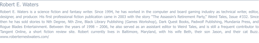 Robert E. Waters  Robert E. Waters is a science fiction and fantasy writer. Since 1994, he has worked in the computer and board gaming industry as technical writer, editor, designer, and producer. His first professional fiction publication came in 2003 with the story “The Assassin’s Retirement Party,” Weird Tales, Issue #332. Since then he has sold stories to Nth Degree, Nth Zine, Black Library Publishing (Games Workshop), Dark Quest Books, Padwolf Publishing, Mundania Press, and Rogue Blades Entertainment. Between the years of 1998 – 2006, he also served as an assistant editor to Weird Tales, and is still a frequent contributor to Tangent Online, a short fiction review site. Robert currently lives in Baltimore, Maryland, with his wife Beth, their son Jason, and their cat Buzz. www.roberternestwaters.com/