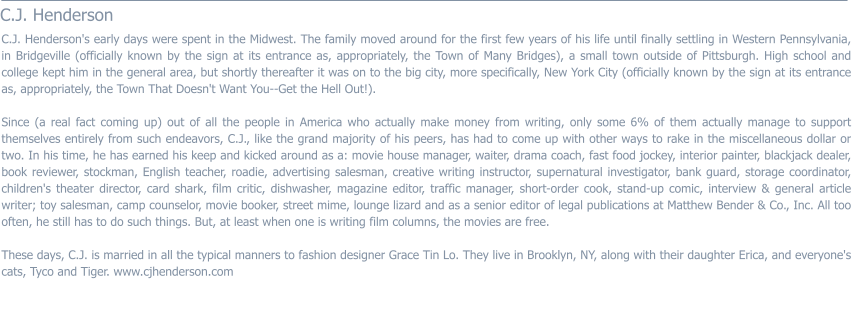 C.J. Henderson  C.J. Henderson's early days were spent in the Midwest. The family moved around for the first few years of his life until finally settling in Western Pennsylvania, in Bridgeville (officially known by the sign at its entrance as, appropriately, the Town of Many Bridges), a small town outside of Pittsburgh. High school and college kept him in the general area, but shortly thereafter it was on to the big city, more specifically, New York City (officially known by the sign at its entrance as, appropriately, the Town That Doesn't Want You--Get the Hell Out!).  Since (a real fact coming up) out of all the people in America who actually make money from writing, only some 6% of them actually manage to support themselves entirely from such endeavors, C.J., like the grand majority of his peers, has had to come up with other ways to rake in the miscellaneous dollar or two. In his time, he has earned his keep and kicked around as a: movie house manager, waiter, drama coach, fast food jockey, interior painter, blackjack dealer, book reviewer, stockman, English teacher, roadie, advertising salesman, creative writing instructor, supernatural investigator, bank guard, storage coordinator, children's theater director, card shark, film critic, dishwasher, magazine editor, traffic manager, short-order cook, stand-up comic, interview & general article writer; toy salesman, camp counselor, movie booker, street mime, lounge lizard and as a senior editor of legal publications at Matthew Bender & Co., Inc. All too often, he still has to do such things. But, at least when one is writing film columns, the movies are free.  These days, C.J. is married in all the typical manners to fashion designer Grace Tin Lo. They live in Brooklyn, NY, along with their daughter Erica, and everyone's cats, Tyco and Tiger. www.cjhenderson.com