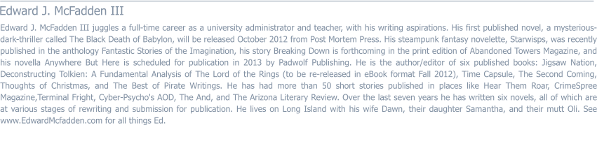 Edward J. McFadden III  Edward J. McFadden III juggles a full-time career as a university administrator and teacher, with his writing aspirations. His first published novel, a mysterious-dark-thriller called The Black Death of Babylon, will be released October 2012 from Post Mortem Press. His steampunk fantasy novelette, Starwisps, was recently published in the anthology Fantastic Stories of the Imagination, his story Breaking Down is forthcoming in the print edition of Abandoned Towers Magazine, and his novella Anywhere But Here is scheduled for publication in 2013 by Padwolf Publishing. He is the author/editor of six published books: Jigsaw Nation, Deconstructing Tolkien: A Fundamental Analysis of The Lord of the Rings (to be re-released in eBook format Fall 2012), Time Capsule, The Second Coming, Thoughts of Christmas, and The Best of Pirate Writings. He has had more than 50 short stories published in places like Hear Them Roar, CrimeSpree Magazine,Terminal Fright, Cyber-Psycho's AOD, The And, and The Arizona Literary Review. Over the last seven years he has written six novels, all of which are at various stages of rewriting and submission for publication. He lives on Long Island with his wife Dawn, their daughter Samantha, and their mutt Oli. See www.EdwardMcfadden.com for all things Ed.